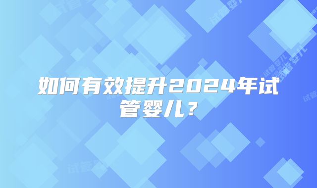 如何有效提升2024年试管婴儿？