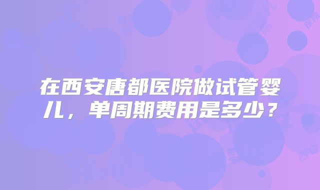 在西安唐都医院做试管婴儿,单周期费用是多少?