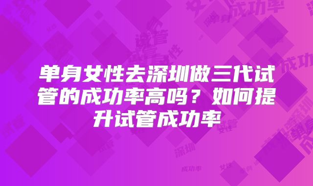 单身女性去深圳做三代试管的成功率高吗?如何提升试管成功率