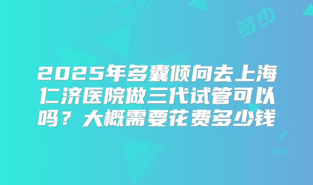 2025年多囊倾向去上海仁济医院做三代试管可以吗?大概需要花费多少钱