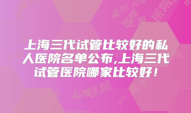 上海三代试管比较好的私人医院名单公布,上海三代试管医院哪家比较好!