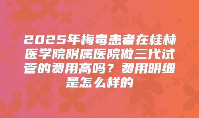 2025年梅毒患者在桂林医学院附属医院做三代试管的费用高吗?费用明细是怎么样的