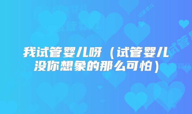 我试管婴儿呀(试管婴儿没你想象的那么可怕)