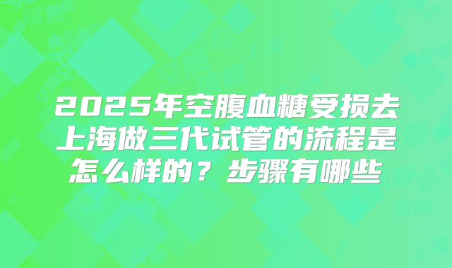 2025年空腹血糖受损去上海做三代试管的流程是怎么样的?步骤有哪些