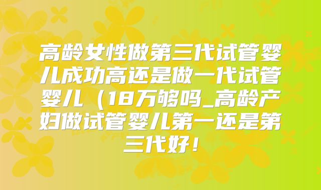 高龄女性做第三代试管婴儿成功高还是做一代试管婴儿（18万够吗_高龄产妇做试管婴儿第一还是第三代好！