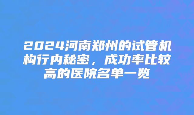 2024河南郑州的试管机构行内秘密，成功率比较高的医院名单一览