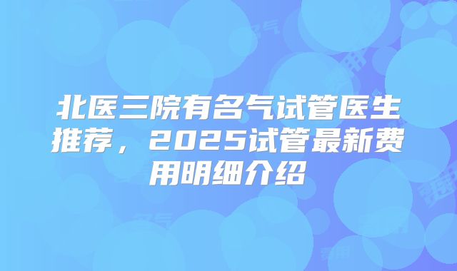 北医三院有名气试管医生推荐，2025试管最新费用明细介绍