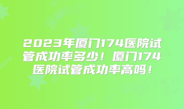 2023年厦门174医院试管成功率多少!厦门174医院试管成功率高吗!