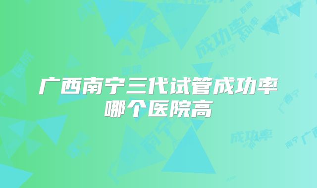 广西南宁三代试管成功率哪个医院高