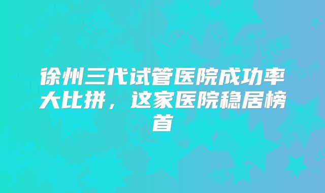 徐州三代试管医院成功率大比拼，这家医院稳居榜首