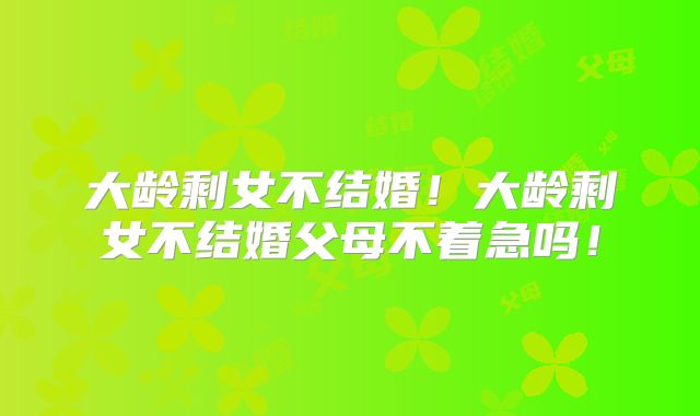 大龄剩女不结婚！大龄剩女不结婚父母不着急吗！