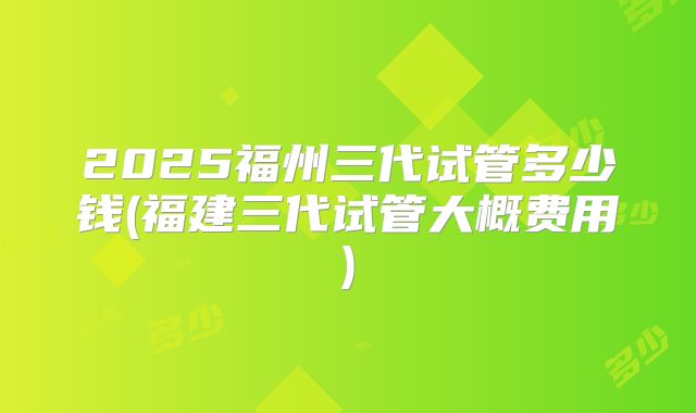 2025福州三代试管多少钱(福建三代试管大概费用)