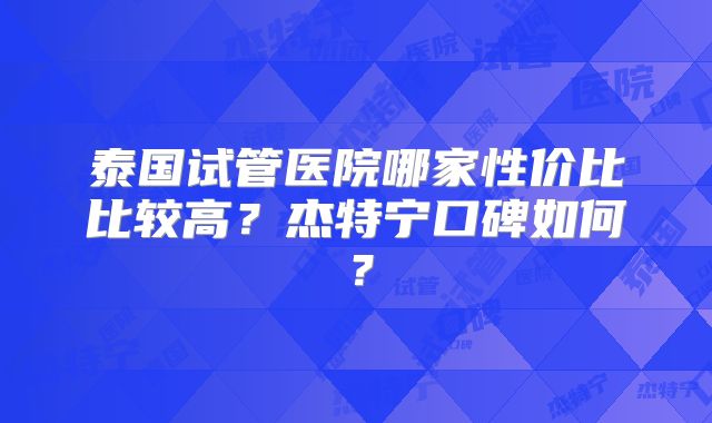 泰国试管医院哪家性价比比较高？杰特宁口碑如何？
