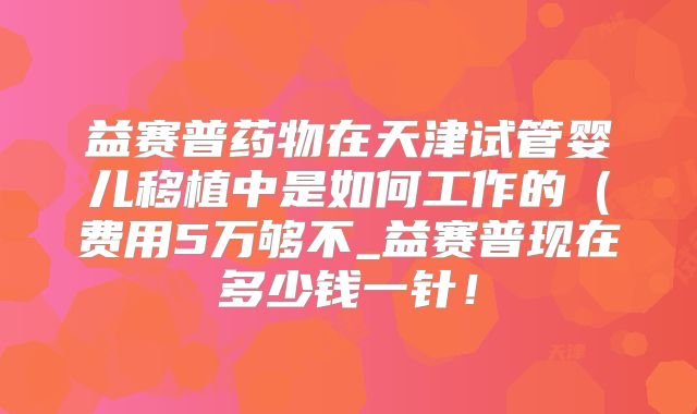 益赛普药物在天津试管婴儿移植中是如何工作的(费用5万够不_益赛普现在多少钱一针!