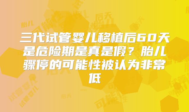 三代试管婴儿移植后60天是危险期是真是假？胎儿骤停的可能性被认为非常低