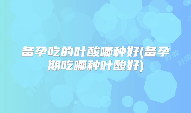 备孕吃的叶酸哪种好(备孕期吃哪种叶酸好)