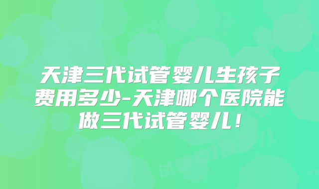 天津三代试管婴儿生孩子费用多少-天津哪个医院能做三代试管婴儿！