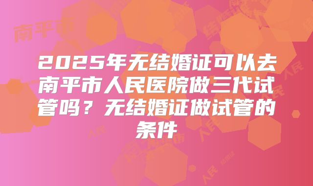 2025年无结婚证可以去南平市人民医院做三代试管吗?无结婚证做试管的条件