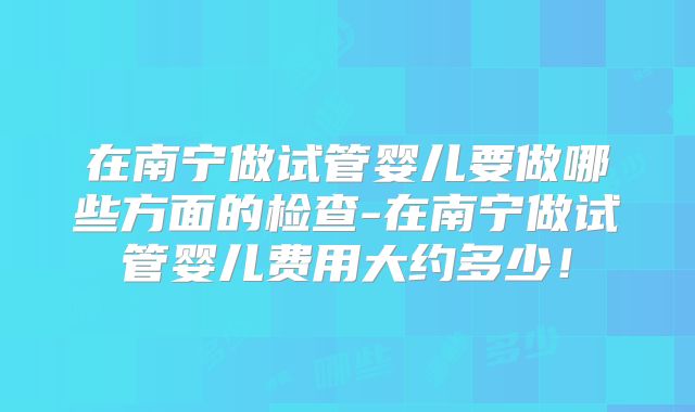 在南宁做试管婴儿要做哪些方面的检查-在南宁做试管婴儿费用大约多少！