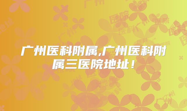 广州医科附属,广州医科附属三医院地址！