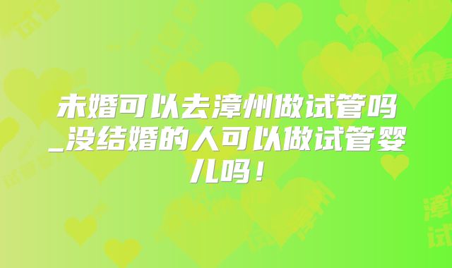 未婚可以去漳州做试管吗_没结婚的人可以做试管婴儿吗!