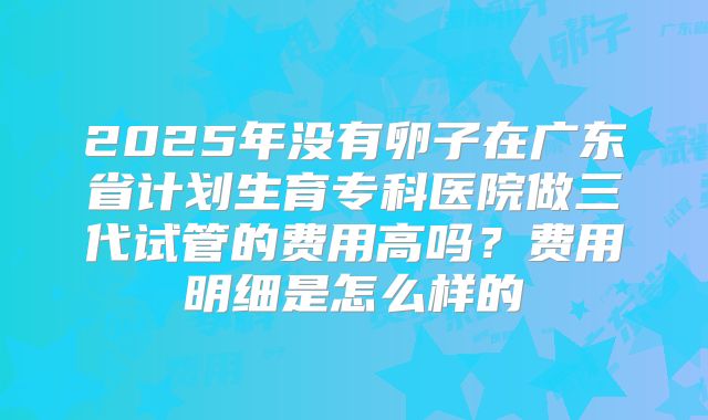 2025年没有卵子在广东省计划生育专科医院做三代试管的费用高吗?费用明细是怎么样的