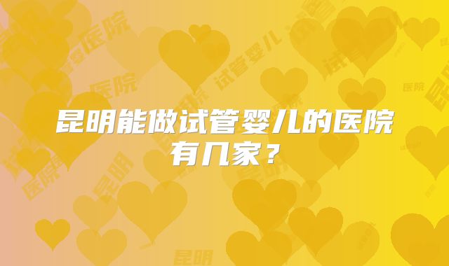 昆明能做试管婴儿的医院有几家？
