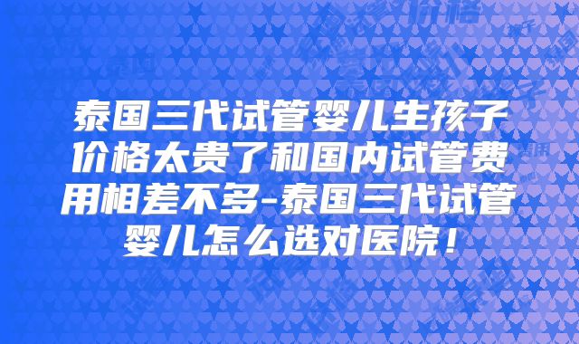 泰国三代试管婴儿生孩子价格太贵了和国内试管费用相差不多-泰国三代试管婴儿怎么选对医院!