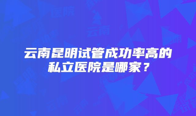 云南昆明试管成功率高的私立医院是哪家?