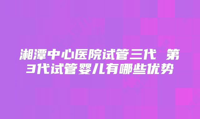 湘潭中心医院试管三代 第3代试管婴儿有哪些优势