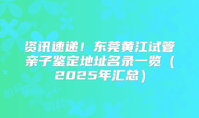 资讯速递!东莞黄江试管亲子鉴定地址名录一览(2025年汇总)