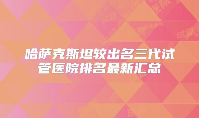 哈萨克斯坦较出名三代试管医院排名最新汇总