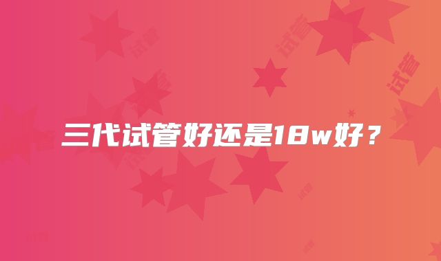 三代试管好还是18w好？
