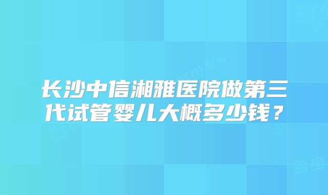长沙中信湘雅医院做第三代试管婴儿大概多少钱?