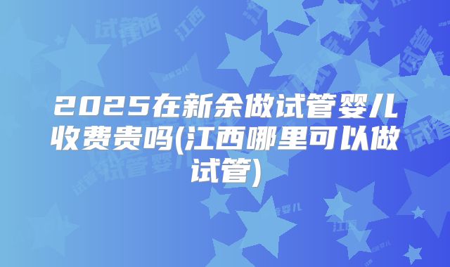 2025在新余做试管婴儿收费贵吗(江西哪里可以做试管)