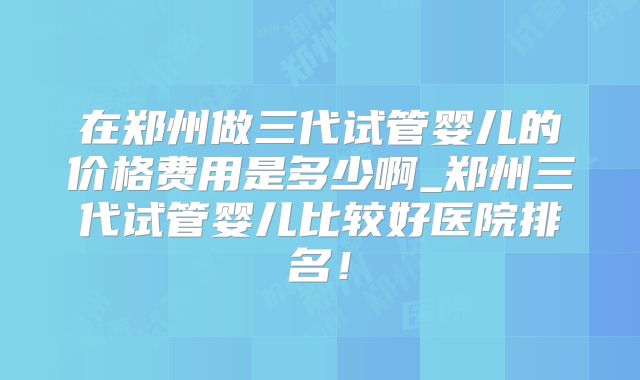 在郑州做三代试管婴儿的价格费用是多少啊_郑州三代试管婴儿比较好医院排名！