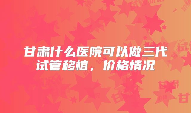 甘肃什么医院可以做三代试管移植，价格情况
