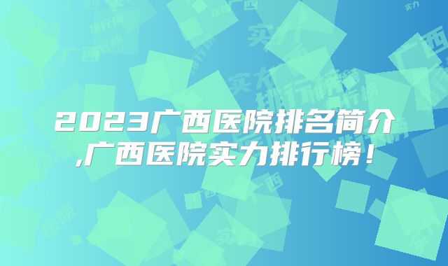 2023广西医院排名简介,广西医院实力排行榜!