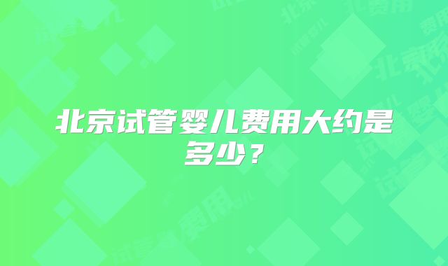 北京试管婴儿费用大约是多少?