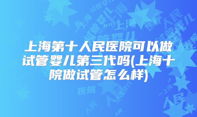 上海第十人民医院可以做试管婴儿第三代吗(上海十院做试管怎么样)