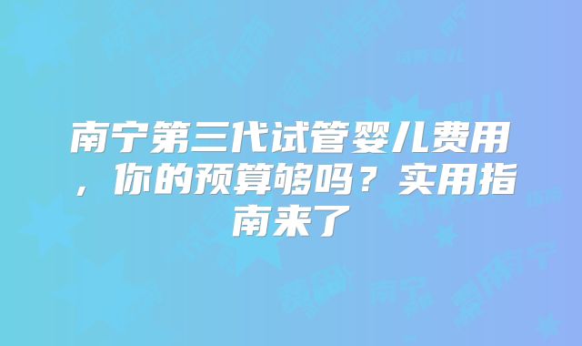 南宁第三代试管婴儿费用，你的预算够吗？实用指南来了