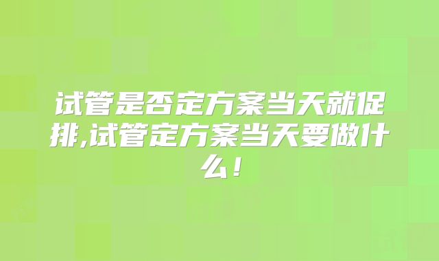 试管是否定方案当天就促排,试管定方案当天要做什么!