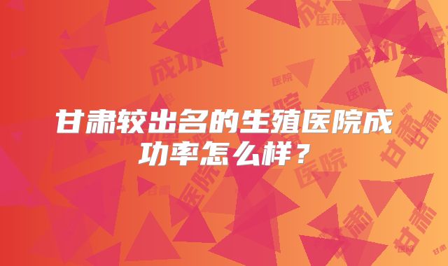 甘肃较出名的生殖医院成功率怎么样？