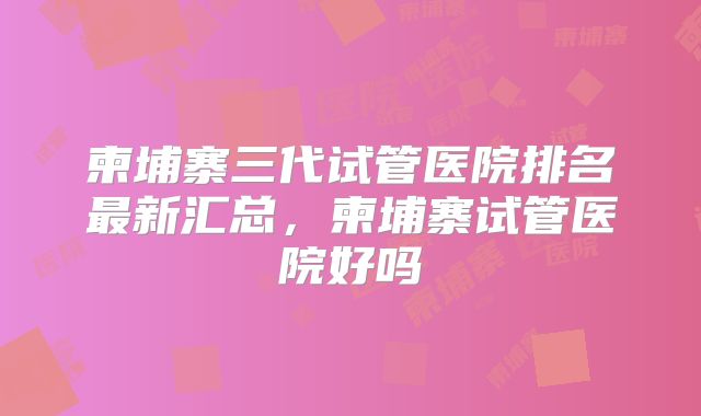 柬埔寨三代试管医院排名最新汇总，柬埔寨试管医院好吗