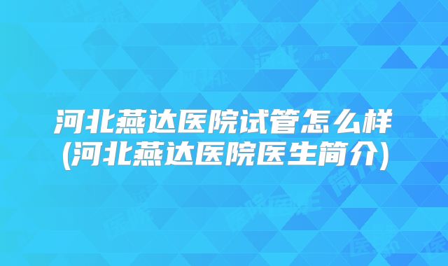 河北燕达医院试管怎么样(河北燕达医院医生简介)