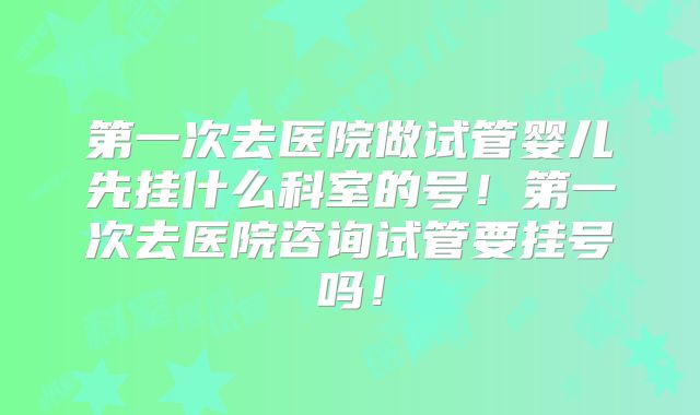 第一次去医院做试管婴儿先挂什么科室的号!第一次去医院咨询试管要挂号吗!