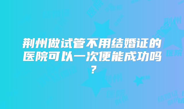 荆州做试管不用结婚证的医院可以一次便能成功吗?