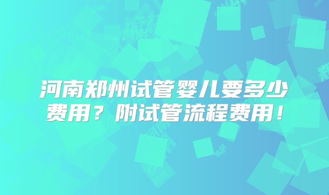 河南郑州试管婴儿要多少费用？附试管流程费用！