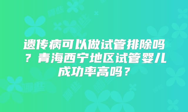 遗传病可以做试管排除吗？青海西宁地区试管婴儿成功率高吗？