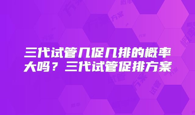 三代试管几促几排的概率大吗？三代试管促排方案